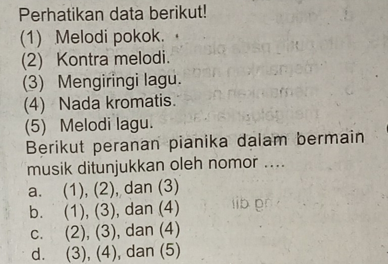 Perhatikan data berikut!
(1) Melodi pokok.
(2) Kontra melodi.
(3) Mengiringi lagu.
(4) Nada kromatis.
(5) Melodi lagu.
Berikut peranan pianika dalam bermain
musik ditunjukkan oleh nomor ....
a. (1), (2), dan (3)
b. (1), (3), dan (4) D0
C. (2), (3), dan (4)
d. (3),(4), , dan (5)