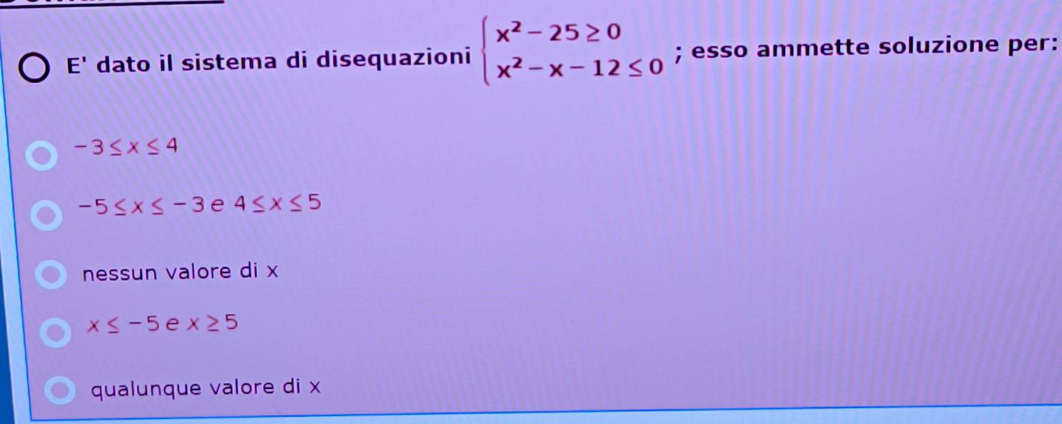 E' dato il sistema di disequazioni beginarrayl x^2-25≥ 0 x^2-x-12≤ 0endarray.; esso ammette soluzione per:
-3≤ x≤ 4
-5≤ x≤ -3 e 4≤ x≤ 5
nessun valore di x
x≤ -5 e x≥ 5
qualunque valore di x