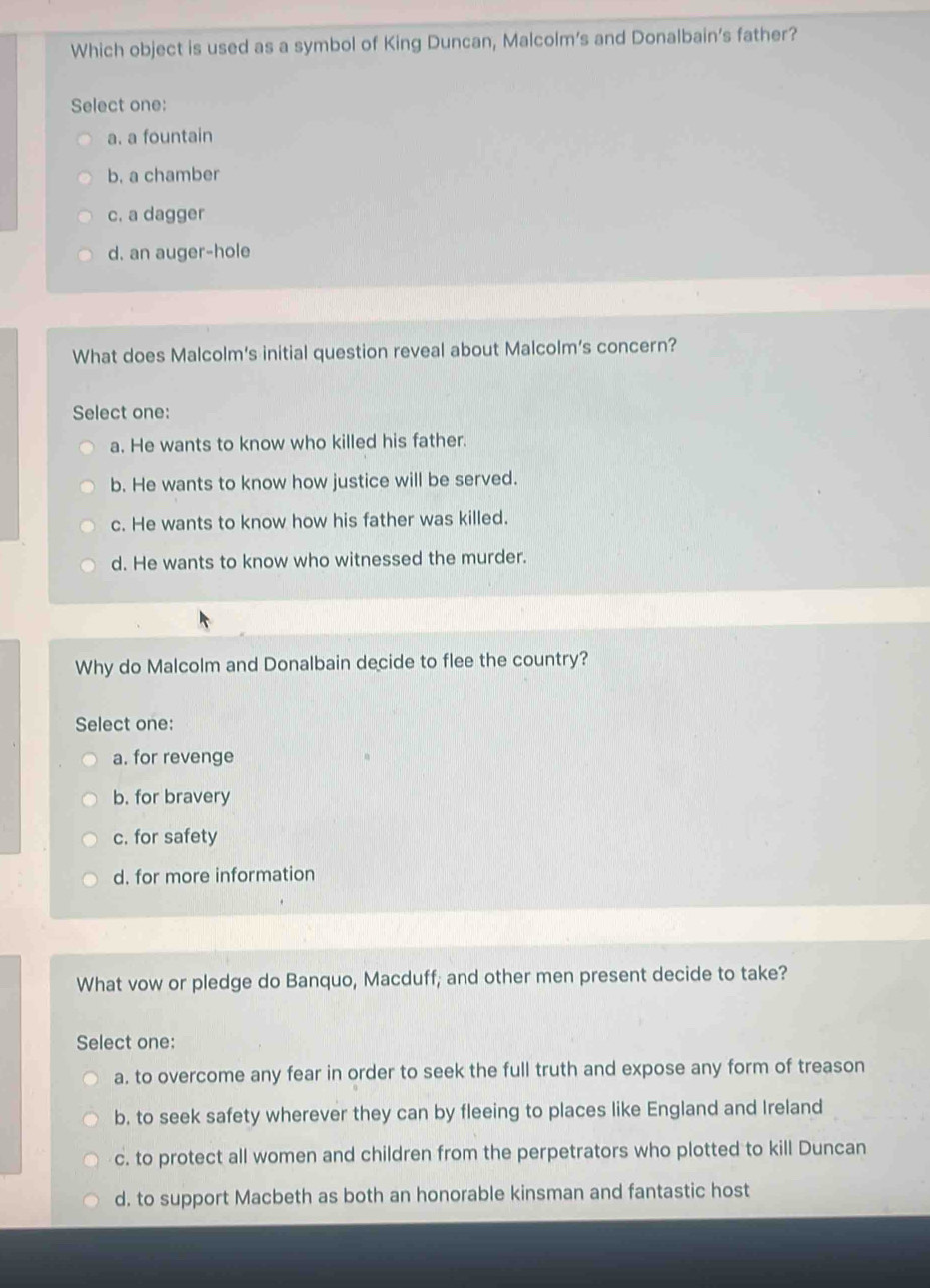 Which object is used as a symbol of King Duncan, Malcolm’s and Donalbain’s father?
Select one:
a. a fountain
b. a chamber
c. a dagger
d. an auger-hole
What does Malcolm’s initial question reveal about Malcolm’s concern?
Select one:
a. He wants to know who killed his father.
b. He wants to know how justice will be served.
c. He wants to know how his father was killed.
d. He wants to know who witnessed the murder.
Why do Malcolm and Donalbain decide to flee the country?
Select one:
a. for revenge
b. for bravery
c. for safety
d. for more information
What vow or pledge do Banquo, Macduff; and other men present decide to take?
Select one:
a. to overcome any fear in order to seek the full truth and expose any form of treason
b. to seek safety wherever they can by fleeing to places like England and Ireland
c. to protect all women and children from the perpetrators who plotted to kill Duncan
d. to support Macbeth as both an honorable kinsman and fantastic host