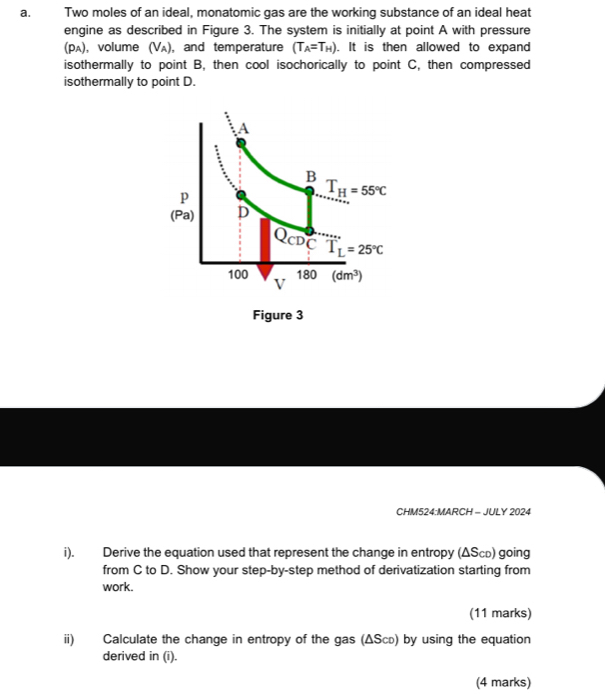 Two moles of an ideal, monatomic gas are the working substance of an ideal heat
engine as described in Figure 3. The system is initially at point A with pressure
(Pʌ), volume (Vʌ), and temperature (T_A=T_H). It is then allowed to expand
isothermally to point B, then cool isochorically to point C, then compressed
isothermally to point D.
CHM524:MARCH - JULY 2024
i). Derive the equation used that represent the change in entropy (ΔSсь) going
from C to D. Show your step-by-step method of derivatization starting from
work.
(11 marks)
ii) Calculate the change in entropy of the gas (ΔScь) by using the equation
derived in (i).
(4 marks)