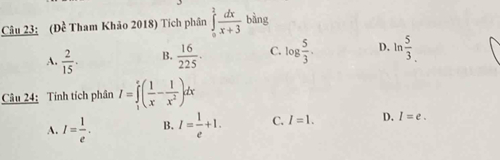 (Đề Tham Khảo 2018) Tích phân ∈tlimits _0^(2frac dx)x+3 bàng
A.  2/15 .  16/225 . C. log  5/3 . D. ln  5/3 
B.
Câu 24: Tính tích phân I=∈tlimits _1^(e(frac 1)x- 1/x^2 )dx
A. I= 1/e . B. I= 1/e +1. C. I=1. D. I=e.