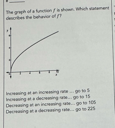 The graph of a function f is shown. Which statement
describes the behavior of f?
Increasing at an increasing rate ... go to 5
Increasing at a decreasing rate... go to 15
Decreasing at an increasing rate... go to 105
Decreasing at a decreasing rate... go to 225