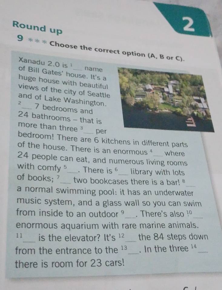 Round up 
2 
. 
9 औ Choose the correct option (A, B or C). 
Xanadu 2.0 is 1 name 
of Bill Gates' house. It's a 
huge house with beautiful 
views of the city of Seattle 
and of Lake Washington.
2 _ 7 bedrooms and
24 bathrooms - that is 
more than three ³_ per 
bedroom! There are 6 kitchens in different parts 
of the house. There is an enormous ⁴ where
24 people can eat, and numerous living rooms 
with comfy 5 _ . There is 6 _ library with lots 
of books; '_ two bookcases there is a bar! 
_ 
a normal swimming pool: it has an underwater 
music system, and a glass wall so you can swim 
from inside to an outdoor _. There's also 10 _ 
enormous aquarium with rare marine animals. 
_
11 is the elevator? It's 12 _the 84 steps down 
from the entrance to the 13 _. In the three 14 _ 
there is room for 23 cars!