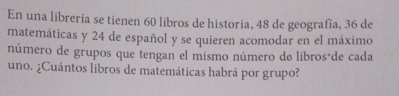 En una librería se tienen 60 libros de historia, 48 de geografía, 36 de 
matemáticas y 24 de español y se quieren acomodar en el máximo 
número de grupos que tengan el mismo número de libros*de cada 
uno. ¿Cuántos libros de matemáticas habrá por grupo?