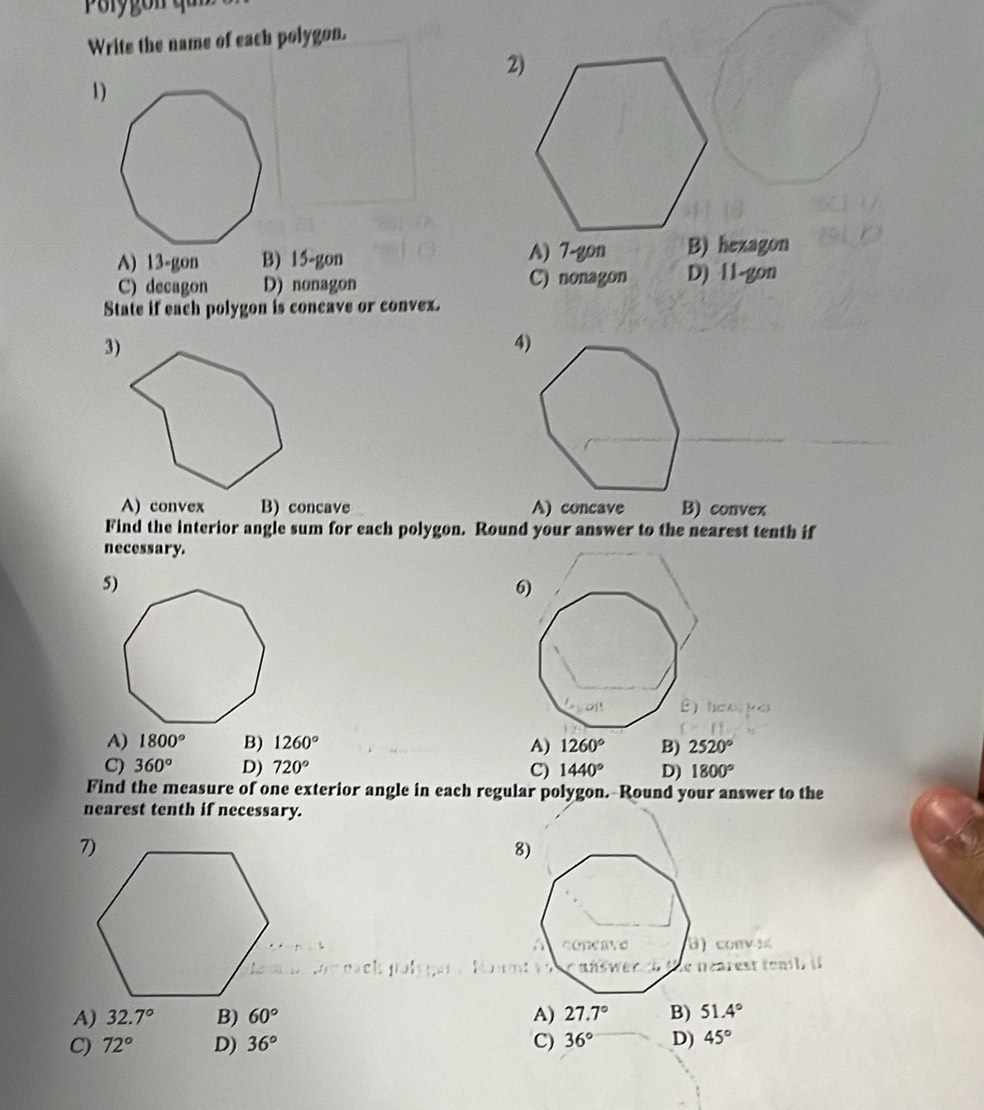 Porygon q
Write the name of each polygon.
1)
A) 13 -gon B) 15 -gon A) 7 -gon B) hexagon
C) decagon D) nonagon C) nonagon D) 11 -gon
State if each polygon is coneave or convex.
4)
A) convex B) concave A) concave B) convex
Find the interior angle sum for each polygon. Round your answer to the nearest tenth if
necessary.
A) 1800° B) 1260° A) 1260° B) 2520°
C) 360° D) 720° C) 1440° D) 1800°
Find the measure of one exterior angle in each regular polygon.--Round your answer to the
nearest tenth if necessary.
8)
B) conv 
de néarest tenil) if
A) 32.7° B) 60° A) 27.7° B) 51.4°
C) 72° D) 36° C) 36° D) 45°