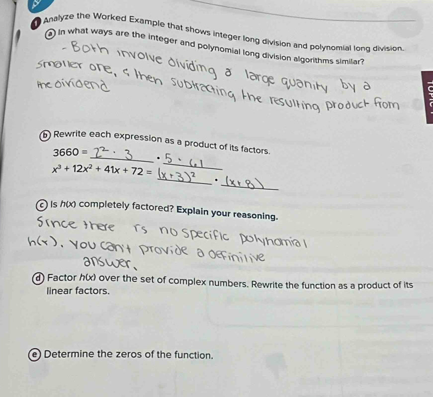 Analyze the Worked Example that shows integer long division and polynomial long division. 
a in what ways are the integer and polynomial long division algorithms similar ? 
_ 
6 Rewrite each expression as a product of its factors.
3660=.
x^3+12x^2+41x+72=
_ 
_ 
_. 
c Is n (x) completely factored? Explain your reasoning. 
d) Factor h(x) over the set of complex numbers. Rewrite the function as a product of its 
linear factors. 
e) Determine the zeros of the function.