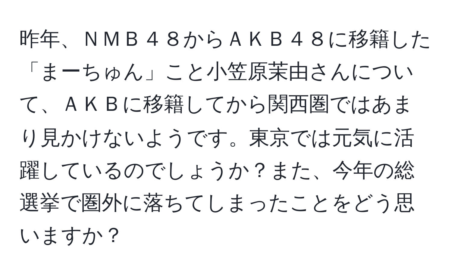 昨年、ＮＭＢ４８からＡＫＢ４８に移籍した「まーちゅん」こと小笠原茉由さんについて、ＡＫＢに移籍してから関西圏ではあまり見かけないようです。東京では元気に活躍しているのでしょうか？また、今年の総選挙で圏外に落ちてしまったことをどう思いますか？