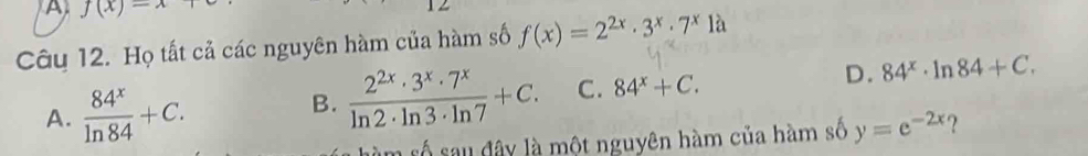 A f(x)=x
Câu 12. Họ tất cả các nguyên hàm của hàm số f(x)=2^(2x)· 3^x· 7^x là
A.  84^x/ln 84 +C.
B.  2^(2x)· 3^x· 7^x/ln 2· ln 3· ln 7 +C. C. 84^x+C. D. 84^x· ln 84+C. 
số sau đây là một nguyên hàm của hàm số y=e^(-2x) ?