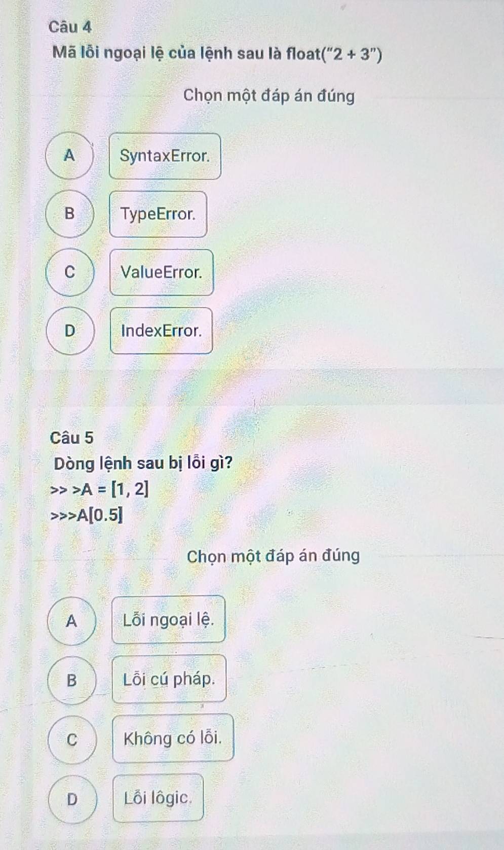 Mã lỗi ngoại lệ của lệnh sau là float (''2+3'')
Chọn một đáp án đúng
A SyntaxError.
B TypeError.
C ValueError.
D IndexError.
Câu 5
Dòng lệnh sau bị lỗi gì?
A=[1,2]
A[0.5]
Chọn một đáp án đúng
A Lỗi ngoại lệ.
B Lỗi cú pháp.
C Không có lỗi.
D Lồi lôgic.