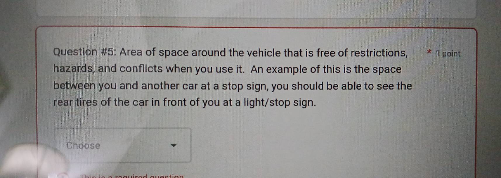 Question #5: Area of space around the vehicle that is free of restrictions, * 1 point 
hazards, and conflicts when you use it. An example of this is the space 
between you and another car at a stop sign, you should be able to see the 
rear tires of the car in front of you at a light/stop sign. 
Choose