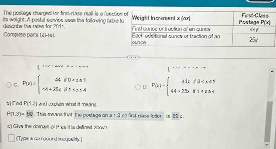 The postage charged for first-class mail is a funct
its weight. A postal service uses the following tabl
describe the rates for 2011. 
Complete parts (a)-(e). 
C. P(x)=beginarrayl 44if0 P(x)=beginarrayl 44xif0
D.
b) Find P(1.3) and explain what it means.
P(1.3)=69. This means that the postage on a 1.3-oz first-class letter is 69 ¢.
c) Give the domain of P as it is defined above.
(Type a compound inequality.)