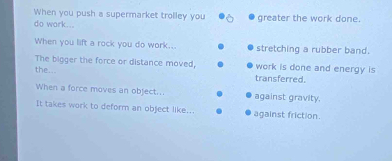 When you push a supermarket trolley you 
do work... greater the work done. 
When you lift a rock you do work... stretching a rubber band. 
The bigger the force or distance moved, work is done and energy is 
the... 
transferred. 
When a force moves an object... against gravity. 
It takes work to deform an object like... against friction.