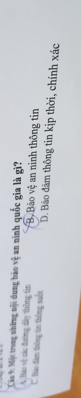 Cầu 9: Một trong những nội dung bảo vệ an ninh quốc gia là gì?
A. Bảo vệ các đường dây thông tin B. Bảo vệ an ninh thông tin
C. Bảo đám thông tin thông suốt D. Bảo đảm thông tin kịp thời, chính xác