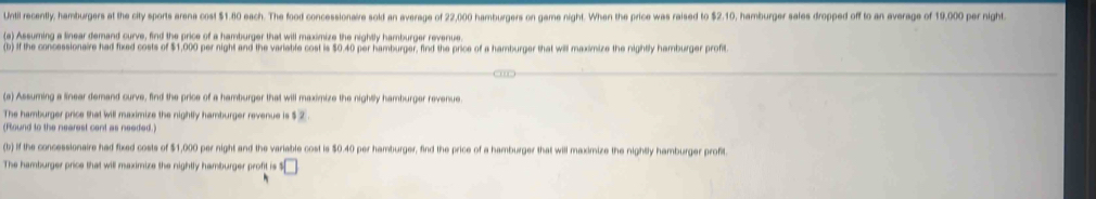 Until recently, hamburgers at the city sports arena cost $1.80 each. The food concessionaire sold an average of 22,000 hamburgers on game night. When the price was raised to $2.10, hamburger sales dropped off to an average of 19,000 per night. 
(a) Assuming a linear demand curve, find the price of a hamburger that will maximize the nightly hamburger revenue. 
(b) If the concessionaire had fixed costs of $1,000 per night and the variable cost is $0.40 per hamburger, find the price of a hamburger that will maximize the nightly hamburger profit. 
(a) Assuming a linear demand curve, find the price of a hamburger that will maximize the nightSly hamburger revenue. 
The hamburger price that will maximize the nightly hamburger revenue is $ 2. 
(Round to the nearest cent as needed.) 
(b) If the concessionaire had fixed costs of $1,000 per night and the variable cost is $0.40 per hamburger, find the price of a hamburger that will maximize the nightly hamburger profit 
The hamburger price that will maximize the nightly hamburger profit is · □