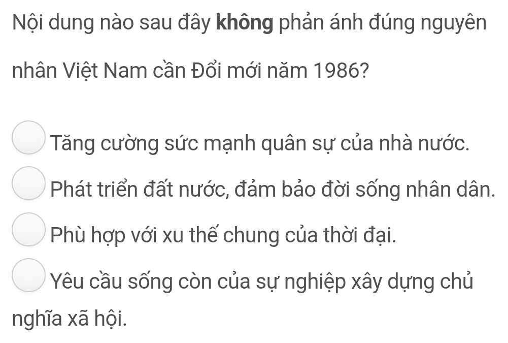 Nội dung nào sau đây không phản ánh đúng nguyên
nhân Việt Nam cần Đổi mới năm 1986?
Tăng cường sức mạnh quân sự của nhà nước.
Phát triển đất nước, đảm bảo đời sống nhân dân.
Phù hợp với xu thế chung của thời đại.
Yêu cầu sống còn của sự nghiệp xây dựng chủ
nghĩa xã hội.