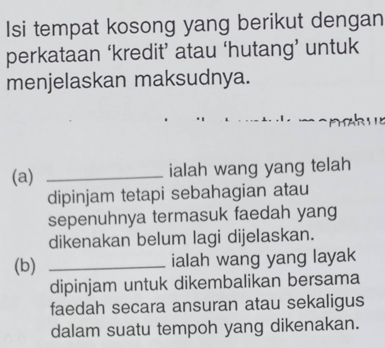 Isi tempat kosong yang berikut dengan 
perkataan ‘kredit’ atau ‘hutang’ untuk 
menjelaskan maksudnya. 
ah ue 
(a) _ialah wang yang telah 
dipinjam tetapi sebahagian atau 
sepenuhnya termasuk faedah yang 
dikenakan belum lagi dijelaskan. 
(b) _ialah wang yang layak 
dipinjam untuk dikembalikan bersama 
faedah secara ansuran atau sekaligus 
dalam suatu tempoh yang dikenakan.