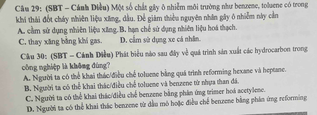 (SBT - Cánh Diều) Một số chất gây ô nhiễm môi trường như benzene, toluene có trong
khí thải đốt cháy nhiên liệu xăng, dầu. Để giảm thiều nguyên nhân gây ô nhiễm này cần
A. cầm sử dụng nhiên liệu xăng.B. hạn chế sử dụng nhiên liệu hoá thạch.
C. thay xăng bằng khí gas. D. cấm sử dụng xe cá nhân.
Câu 30: (SBT - Cánh Diều) Phát biểu nào sau đây về quá trình sản xuất các hydrocarbon trong
công nghiệp là không đúng?
A. Người ta có thể khai thác/điều chế toluene bằng quá trình reforming hexane và heptane.
B. Người ta có thể khai thác/điều chế toluene và benzene từ nhựa than đá.
C. Người ta có thể khai thác/điều chế benzene bằng phản ứng trimer hoá acetylene.
D. Người ta có thể khai thác benzene từ dầu mỏ hoặc điều chế benzene bằng phản ứng reforming