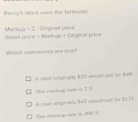 Percy's store uses the formulas:
Markup = 2 Original price
Retail price = Markup + Original price
Which statements are true?
A shirt originally $20 would sell for $40.
The markup rate is 2°
A coat originally $45 would sell for $135
The markup rate is 200 %.