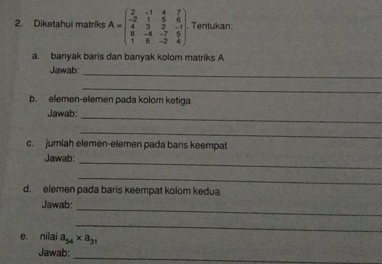 Diketahui matriks A=beginpmatrix 2&-1&4&7 -2&1&5&6 4&3&2&-1 8&-4&-7&5 1&6&-2&4endpmatrix. Tentukan: 
a. banyak baris dan banyak kolom matriks A 
_ 
Jawab: 
_ 
b. elemen-elemen pada kolom ketiga 
_ 
Jawab: 
_ 
c. jumlah elemen-elemen pada baris keempat 
_ 
Jawab: 
_ 
d. elemen pada baris keempat kolom kedua 
_ 
Jawab: 
_ 
e. nilai a_54* a_31
_ 
Jawab: