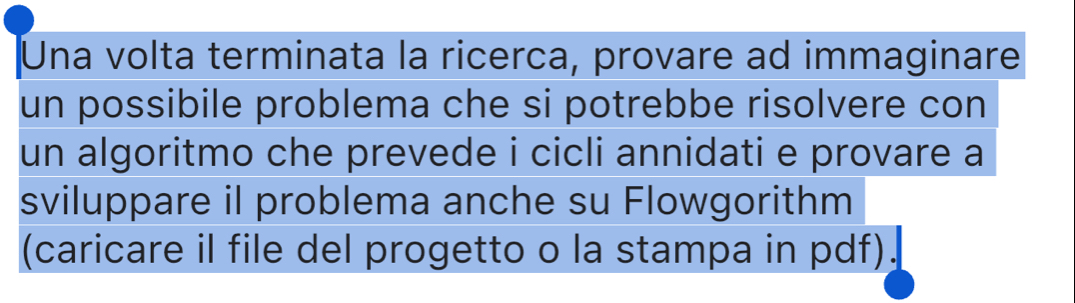 Una volta terminata la ricerca, provare ad immaginare 
un possibile problema che si potrebbe risolvere con 
un algoritmo che prevede i cicli annidati e provare a 
sviluppare il problema anche su Flowgorithm 
(caricare il file del progetto o la stampa in pdf).