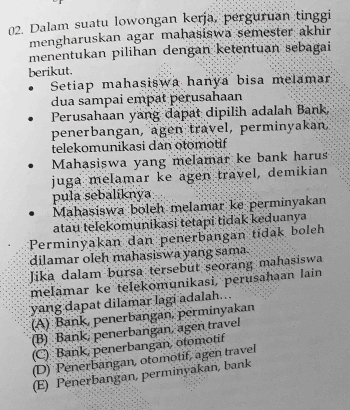 Dalam suatu lowongan kerja, perguruan tinggi
mengharuskan agar mahasiswa semester akhir
menentukan pilihan dengan ketentuan sebagai
berikut.
Setiap mahasiswa hanya bisa melamar
dua sampai empät pérusahaan
Perusahaan yang dapat dipilih adalah Bank,
penerbangan, agen travel, perminyakan,
telekomunikasi dan otomotif 
Mahasiswa yang melamar ke bank harus
juga melamar ke agen travel, demikian
pula sebaliknya
Mahasiswa boleh melamar ke perminyakan
atau telekomunikasi tetapi tidak keduanya
Perminyakan dan penerbangan tidak boleh
dilamar oleh mahasiswa yang sama.
Jika dalam bursa tersebut seorang mahasiswa
melamar ke telekomunikasi, perusahaan lain
yang dapat dilamar lagi adalah...
(A) Bank, penerbangan, perminyakan
(B) Bank, penerbangan, agen travel
(C) Bank, penerbangan, otomotif
(D) Penerbangan, otomotif, agen travel
(E) Penerbangan, perminyakan, bank