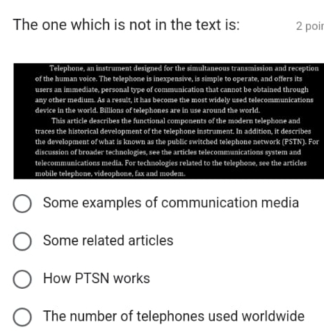 The one which is not in the text is: 2 poir 
Telephone, an instrument designed for the simultaneous transmission and reception 
of the human voice. The telephone is inexpensive, is simple to operate, and offers its 
users an immediate, personal type of communication that cannot be obtained through 
any other medium. As a result, it has become the most widely used telecommunications 
device in the world. Billions of telephones are in use around the world. 
This article describes the functional components of the modern telephone and 
traces the historical development of the telephone instrument. In addition, it describes 
the development of what is known as the public switched telephone network (PSTN). For 
discussion of broader technologies, see the articles telecommunications system and 
telecommunications media. For technologies related to the telephone, see the articles 
mobile telephone, videophone, fax and modem. 
Some examples of communication media 
Some related articles 
How PTSN works 
The number of telephones used worldwide