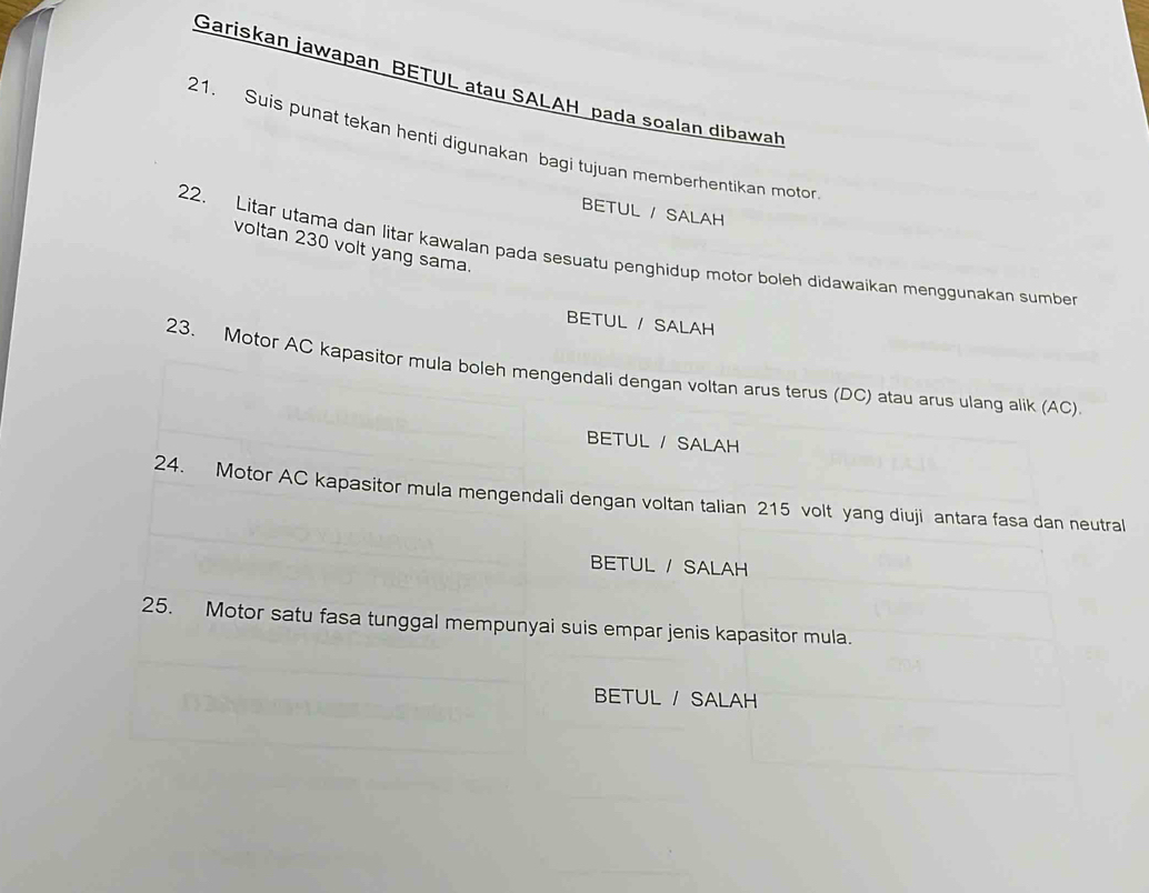 Gariskan jawapan BETUL atau SALAH pada soalan dibawah 
21. Suis punat tekan henti digunakan bagi tujuan memberhentikan motor 
BETUL / SALAH 
voltan 230 volt yang sama. 
22. Litar utama dan litar kawalan pada sesuatu penghidup motor boleh didawaikan menggunakan sumber 
BETUL / SALAH 
23. Motor AC kapasitor mula boleh mengendali dengan voltan arus terus (DC) atau arus ulang alik (AC) 
BETUL / SALAH 
24. Motor AC kapasitor mula mengendali dengan voltan talian 215 volt yang diuji antara fasa dan neutral 
BETUL / SALAH 
25. Motor satu fasa tunggal mempunyai suis empar jenis kapasitor mula. 
BETUL / SALAH