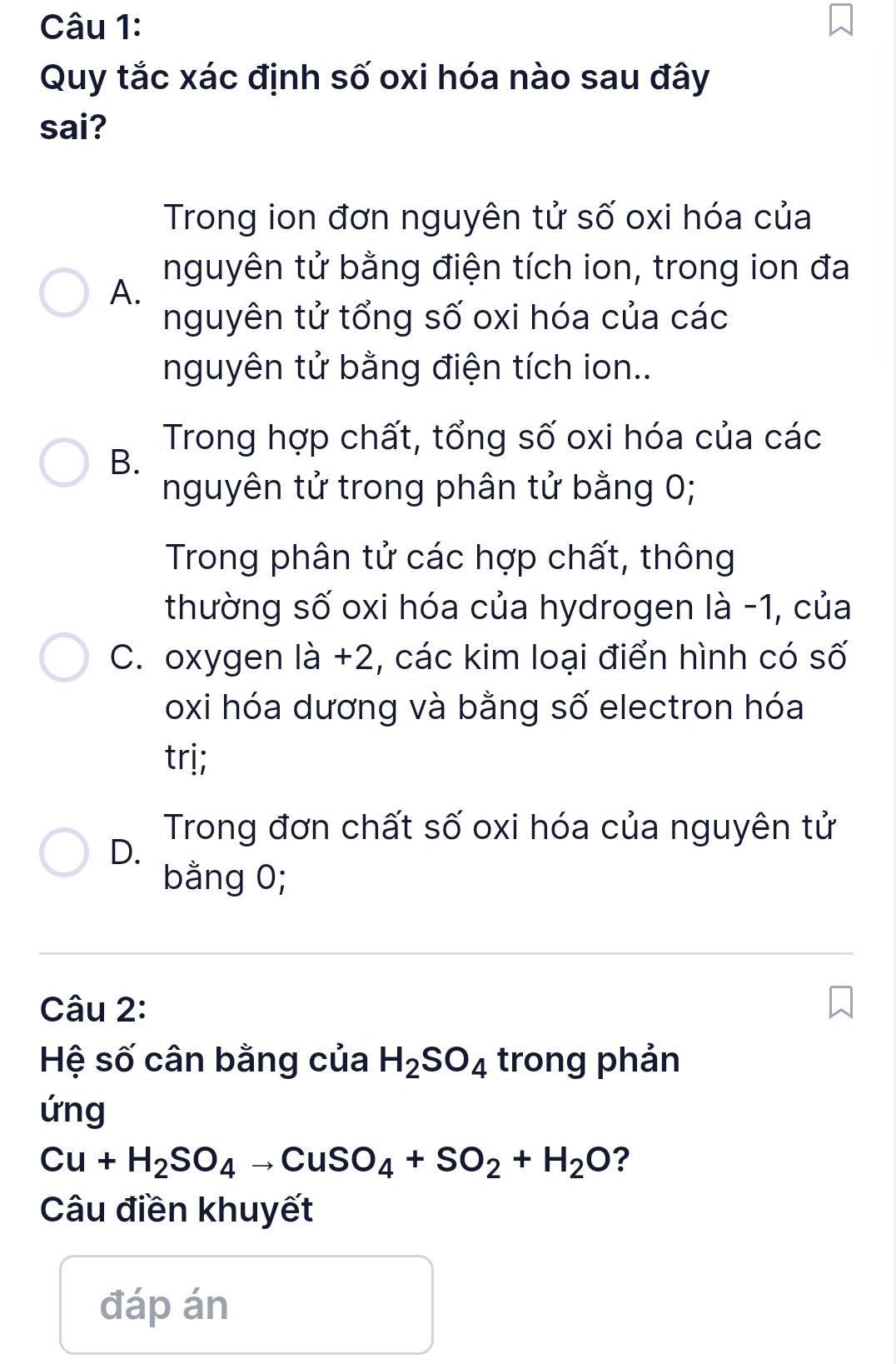 Quy tắc xác định số oxi hóa nào sau đây
sai?
Trong ion đơn nguyên tử số oxi hóa của
nguyên tử bằng điện tích ion, trong ion đa
A.
nguyên tử tổng số oxi hóa của các
nguyên tử bằng điện tích ion..
Trong hợp chất, tổng số oxi hóa của các
B.
nguyên tử trong phân tử bằng 0;
Trong phân tử các hợp chất, thông
thường số oxi hóa của hydrogen là -1, của
C. oxygen là +2, các kim loại điển hình có số
oxi hóa dương và bằng số electron hóa
trị;
Trong đơn chất số oxi hóa của nguyên tử
D.
bằng 0;
Câu 2:
Hệ số cân bằng của H_2SO_4 trong phản
ứng
Cu+H_2SO_4to CuSO_4+SO_2+H_2O ?
Câu điền khuyết
đáp án