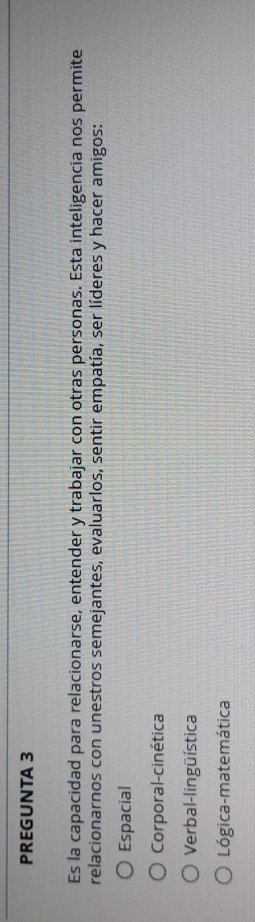 PREGUNTA 3
Es la capacidad para relacionarse, entender y trabajar con otras personas. Esta inteligencia nos permite
relacionarnos con unestros semejantes, evaluarlos, sentir empatía, ser líderes y hacer amigos:
Espacial
Corporal-cinética
Verbal-lingüística
Lógica-matemática
