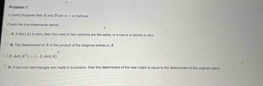 Problem 7.
(1 point) Suppose that A and B are n* n matrices
Check the true statements below:
A. If det(A) is zero, then two rows or two columns are the same, or a row or a column is zero.
B. The determinant of A is the product of the diagonal entries in A.
C. det(A^T)=(-1)det(A).
D. If two row interchanges are made in sucession, then the determinant of the new matrix is equal to the determinant of the original matrix.