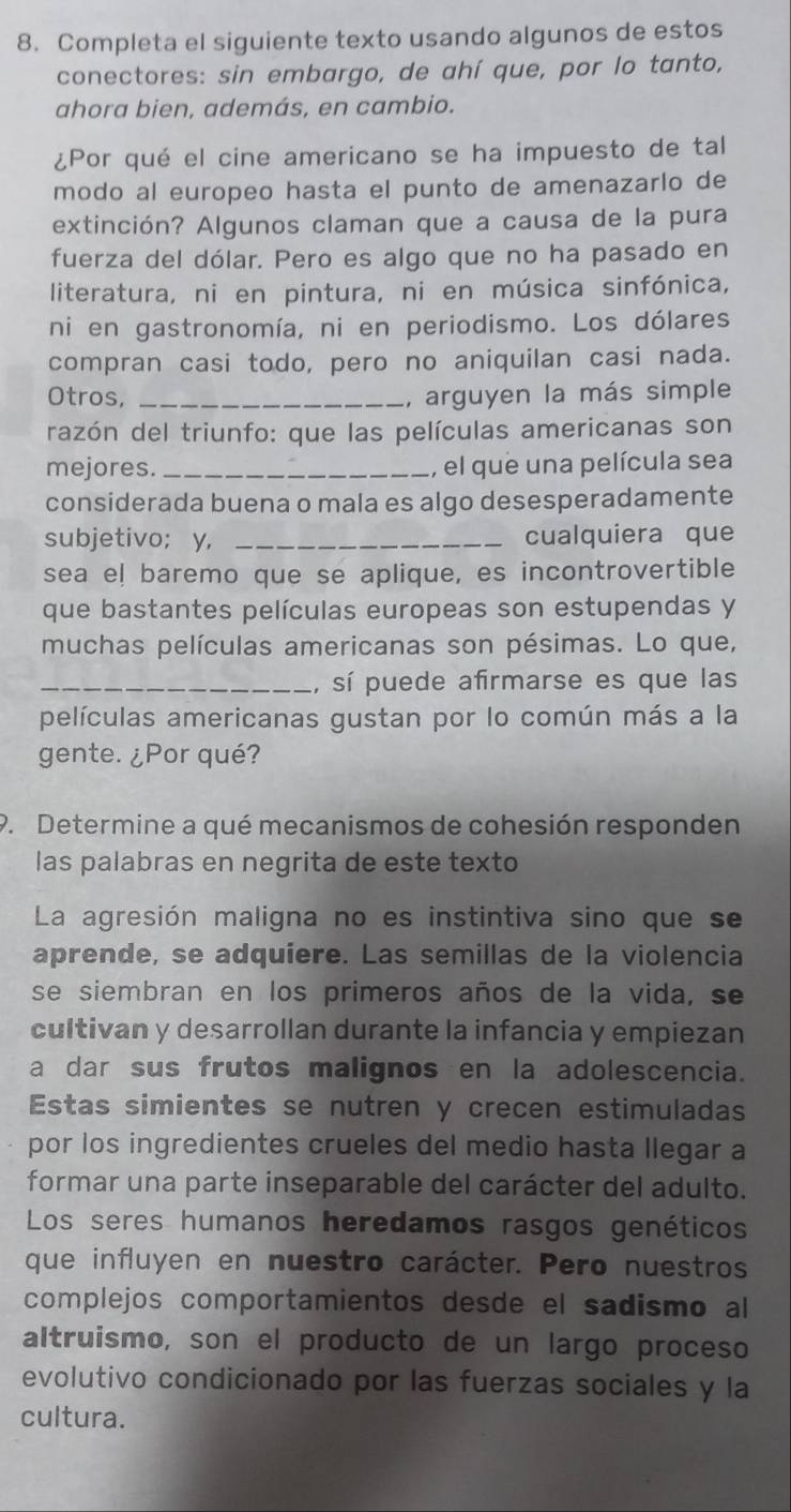 Completa el siguiente texto usando algunos de estos
conectores: sin embargo, de ahí que, por lo tanto,
ahora bien, además, en cambio.
¿Por qué el cine americano se ha impuesto de tal
modo al europeo hasta el punto de amenazarlo de
extinción? Algunos claman que a causa de la pura
fuerza del dólar. Pero es algo que no ha pasado en
literatura, ni en pintura, ni en música sinfónica,
ni en gastronomía, ni en periodismo. Los dólares
compran casi todo, pero no aniquilan casi nada.
Otros, _, arguyen la más simple
razón del triunfo: que las películas americanas son
mejores. _, el que una película sea
considerada buena o mala es algo desesperadamente
subjetivo; y, _cualquiera que
sea el baremo que se aplique, es incontrovertible
que bastantes películas europeas son estupendas y
muchas películas americanas son pésimas. Lo que,
_, sí puede afirmarse es que las
películas americanas gustan por lo común más a la
gente. ¿Por qué?
P. Determine a qué mecanismos de cohesión responden
las palabras en negrita de este texto
La agresión maligna no es instintiva sino que se
aprende, se adquíere. Las semillas de la violencia
se siembran en los primeros años de la vida, se
cultivan y desarrollan durante la infancia y empiezan
a dar sus frutos malignos en la adolescencia.
Estas simientes se nutren y crecen estimuladas
por los ingredientes crueles del medio hasta llegar a
formar una parte inseparable del carácter del adulto.
Los seres humanos heredamos rasgos genéticos
que influyen en nuestro carácter. Pero nuestros
complejos comportamientos desde el sadismo al
altruismo, son el producto de un largo proceso
evolutivo condicionado por las fuerzas sociales y la
cultura.