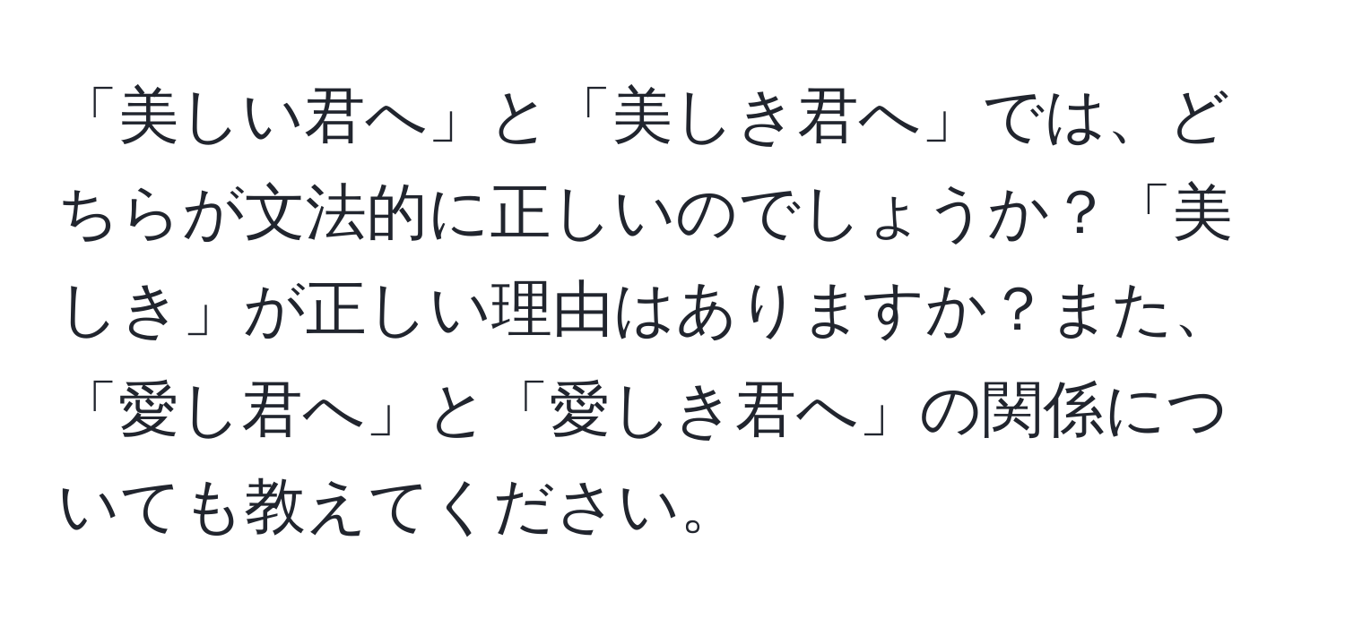 「美しい君へ」と「美しき君へ」では、どちらが文法的に正しいのでしょうか？「美しき」が正しい理由はありますか？また、「愛し君へ」と「愛しき君へ」の関係についても教えてください。