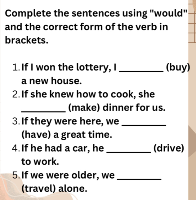 Complete the sentences using "would" 
and the correct form of the verb in 
brackets. 
1. If I won the lottery, I _(buy) 
a new house. 
2. If she knew how to cook, she 
_(make) dinner for us. 
3. If they were here, we_ 
(have) a great time. 
4. If he had a car, he _(drive) 
to work. 
5. If we were older, we_ 
(travel) alone.