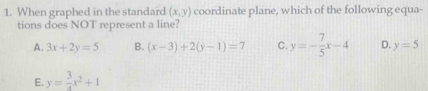 When graphed in the standard (x,y) coordinate plane, which of the following equa-
tions does NOT represent a line?
A. 3x+2y=5 B. (x-3)+2(y-1)=7 C. y=- 7/5 x-4 D. y=5
E. y= 3/4 x^2+1