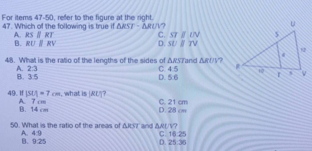 For items 47-50, refer to the figure at the right.
47. Which of the following is true if △ RSTsim △ RUV
A. RS//RT C. STparallel UN
B. RU||RV D. SUparallel TV
48. What is the ratio of the lengths of the sides of △ RST and △ RUV ?
A. 2:3 C. 4:5
B. 3:5 D. 5:6
49. If |SU|=7cm , what is |RU|'
A. 7 cm C. 21 cm
B. 14 cm D. 28 cm
50. What is the ratio of the areas of △ RST and △ RUV ?
A. 4:9 C. 16:25
B. 9:25 D. 25:36