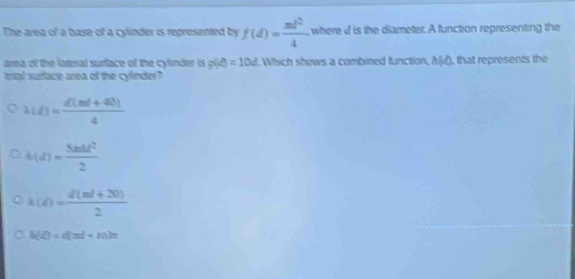 The area of a base of a cylinder is represented by f(d)= md^2/4 . , where id is the diameter. A function representing the
arrea of the lateral surface of the cylinder is g(A)=10d Which shows a combined function, h(d) that represents the
tal surface area of the cylinder?
lambda (d)= (d(ml+40))/4 
h(d)= Sndf^2/2 
h(d)= (d(ml+20))/2 
a h(t)=d(m^2+n)n