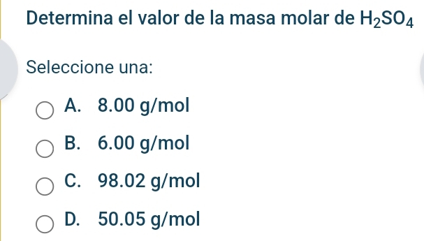 Determina el valor de la masa molar de H_2SO_4
Seleccione una:
A. 8.00 g/mol
B. 6.00 g/mol
C. 98.02 g/mol
D. 50.05 g/mol