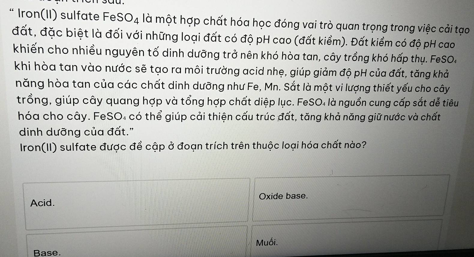 “ Iron(II) sulfate FeS O_4 là một hợp chất hóa học đóng vai trò quan trọng trong việc cải tạo
đất, đặc biệt là đối với những loại đất có độ pH cao (đất kiềm). Đất kiềm có độ pH cao
khiến cho nhiều nguyên tố dinh dưỡng trở nên khó hòa tan, cây trồng khó hấp thụ. FeSO4
khi hòa tan vào nước sẽ tạo ra môi trường acid nhẹ, giúp giảm độ pH của đất, tăng khả
năng hòa tan của các chất dinh dưỡng như Fe, Mn. Sắt là một vi lượng thiết yếu cho cây
trồng, giúp cây quang hợp và tổng hợp chất diệp lục. FeSO₄ là nguồn cung cấp sắt dễ tiêu
hóa cho cây. FeSO₄ có thể giúp cải thiện cấu trúc đất, tăng khả năng giữ nước và chất
dinh dưỡng của đất."
Iron(II) sulfate được đề cập ở đoạn trích trên thuộc loại hóa chất nào?
Oxide base.
Acid.
Muối.
Base.