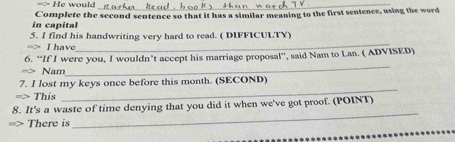 => He would_ 
Complete the second sentence so that it has a similar meaning to the first sentence, using the word 
in capital 
_ 
5. I find his handwriting very hard to read. ( DIFFICULTY) 
=> I have 
6. “If I were you, I wouldn’t accept his marriage proposal”, said Nam to Lan. ( ADVISED) 
=> Nam 
_ 
7. I lost my keys once before this month. (SECOND) 
=> This 
_ 
8. It's a waste of time denying that you did it when we've got proof. (POINT) 
> There is 
_