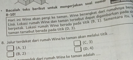 Bacalah teks berikut untuk mengerjakan soal nomon 
8-10! Hari ini Wina akan pergi ke taman. Wina berangkat dari rumahnya bers 
Lisa. Lokasi rumah Wina dan taman tersebut dapat digambarkan pada si 
berpetak. Lokasi rumah Wina berada pada titik (B,1) Sementara itu, 
taman tersebut berada pada titik (D,3). 
8. Jalur terdekat dari rumah Wina ke taman akan melalui titik ....
(C,3)
(A,1)
(D,4)
(B,2)
ndek dari rumah Wina ke taman adalah ....