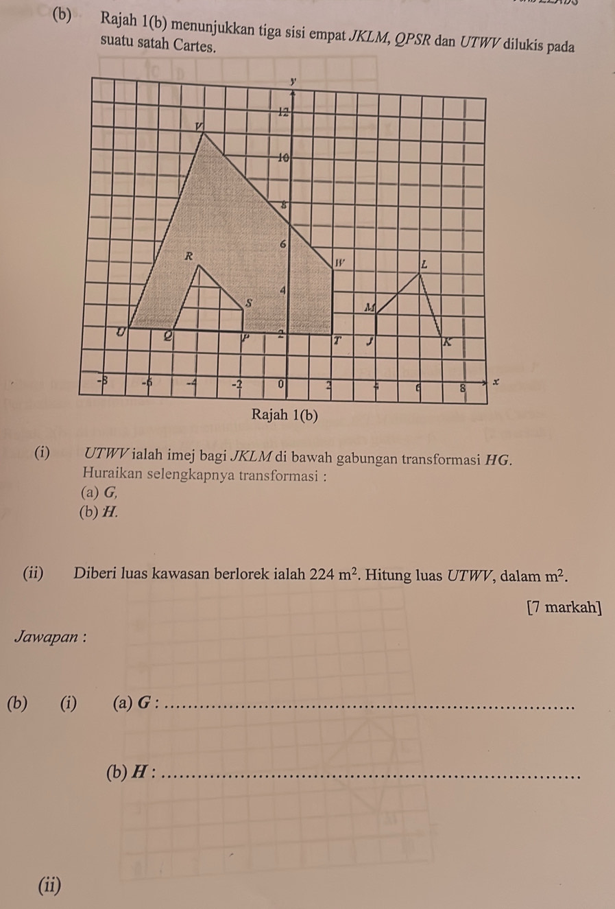 Rajah 1(b) menunjukkan tiga sisi empat JKLM, QPSR dan UTWV dilukis pada
suatu satah Cartes.
(i) UTWV ialah imej bagi JKLM di bawah gabungan transformasi HG.
Huraikan selengkapnya transformasi :
(a) G,
(b) H.
(ii) Diberi luas kawasan berlorek ialah 224m^2. Hitung luas UTWV, dalam m^2.
[7 markah]
Jawapan :
(b) (i) (a) G :_
(b)H:_
(ii)