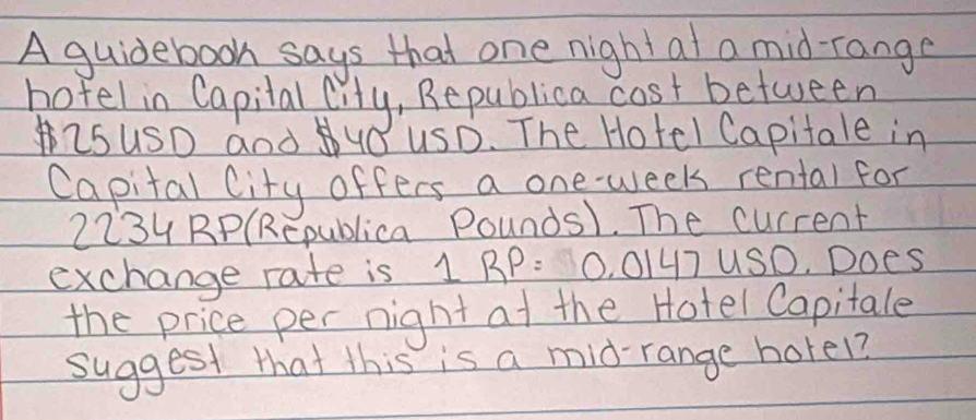 A guidebook says that one night at a mid-range 
hofel in Capilal lity, Republica cost between 
isUSD and UO USD. The Hotel Capitale in 
Capital City offers a one-week rental for
2234 RP(Republica Pounds1. The current 
exchange rate is 1 BP: 0. 0147 US0. Does 
the price per night at the Hotel Capitale 
suggest that this is a mid-range horel?