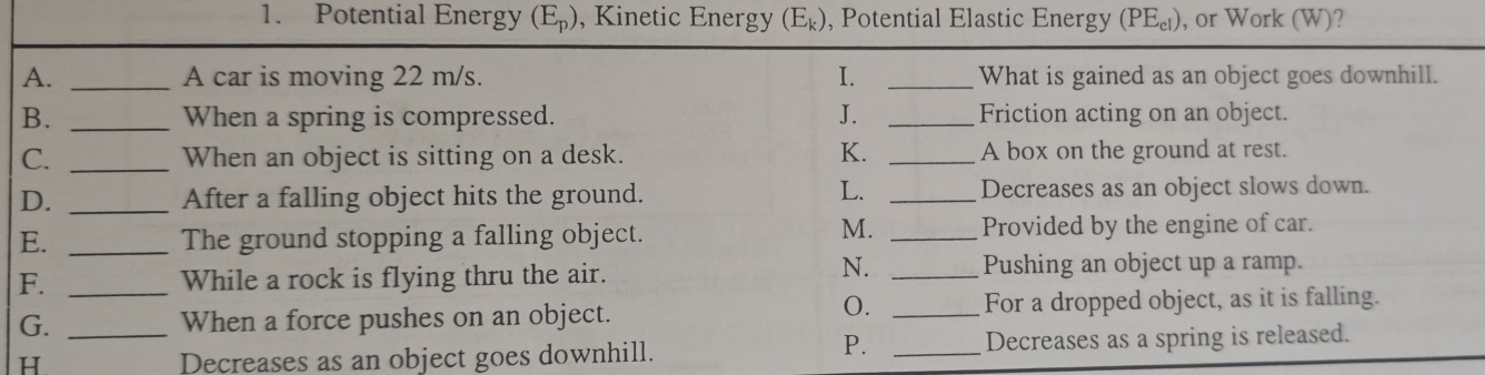 Potential Energy (E_p) , Kinetic Energy (E_k) , Potential Elastic Energy (PE_cl) ), or Work (W)? 
A. _A car is moving 22 m/s. I. _What is gained as an object goes downhill.
B. _When a spring is compressed. J. _Friction acting on an object.
C. _When an object is sitting on a desk. K. _A box on the ground at rest.
L.
D. _After a falling object hits the ground. _Decreases as an object slows down.
M.
E. _The ground stopping a falling object. _Provided by the engine of car.
N.
F. _While a rock is flying thru the air. _Pushing an object up a ramp.
0.
G. _When a force pushes on an object. _For a dropped object, as it is falling.
P.
H Decreases as an object goes downhill. _Decreases as a spring is released.