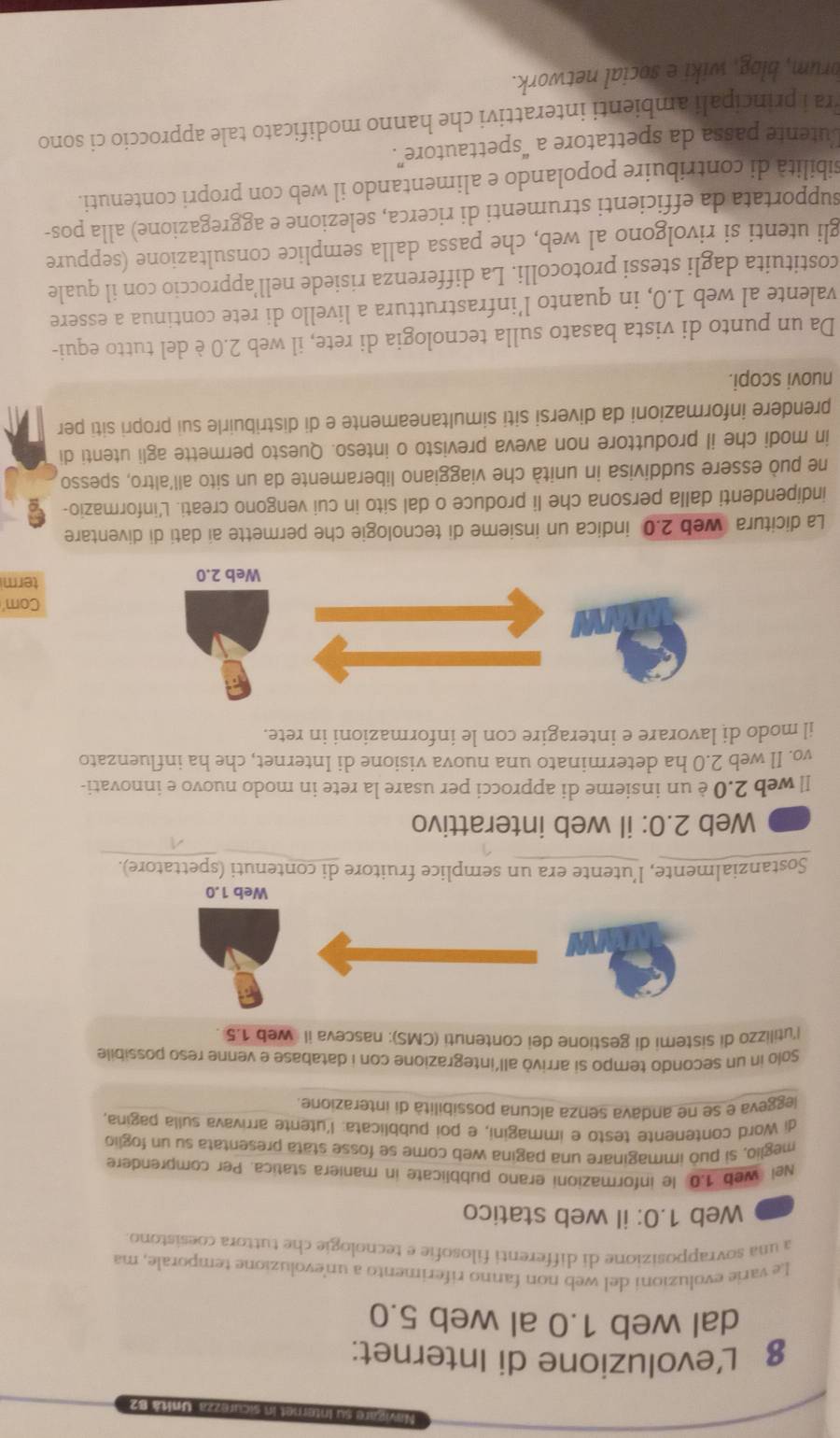 Unità B2
8 L’evoluzione di Internet:
dal web 1.0 al web 5.0
Le varie evoluzioni del web non fanno riferimento a unevoluzione temporale, ma
a una sovrapposizione di differenti filosofie e tecnologie che tuttora coesistono
Web 1.0: il web statico
Nei web 1.0 le informazioni erano pubblicate in maniera statica. Per comprendere
meglio, si può immaginare una pagina web come se fosse stata presentata su un foglio
di Word contenente testo e immagini, e poi pubblicata: l’utente arrivava sulla pagina,
leggeva e se ne andava senza alcuna possibilità di interazione
Solo in un secondo tempo si arrivò all'integrazione con i database e venne reso possibile
l'utilizzo di sistemi di gestione dei contenuti (CMS): nasceva il web 1.5 .
Web 1.0
Sostanzialmente, l’utente era un semplice fruitore di contenuti (spettatore).
Web 2.0: il web interattivo
Il web 2.0 è un insieme di approcci per usare la rete in modo nuovo e innovati-
vo. Il web 2.0 ha determinato una nuova visione di Internet, che ha influenzato
il modo di lavorare e interagire con le informazioni in rete.
Com'
termi
La dicitura web 2.0 indica un insieme di tecnologie che permette ai dati di diventare
indipendenti dalla persona che li produce o dal sito in cui vengono creati. L'informazio-
ne può essere suddivisa in unità che viaggiano liberamente da un sito all'altro, spesso
in modi che il produttore non aveva previsto o inteso. Questo permette agli utenti di
prendere informazioni da diversi siti simultaneamente e di distribuirle sui propri siti per
nuovi scopi.
Da un punto di vista basato sulla tecnologia di rete, il web 2.0 è del tutto equi-
valente al web 1.0, in quanto l’infrastruttura a livello di rete continua a essere
costituita dagli stessi protocolli. La differenza risiede nell’approccio con il quale
gli utenti si rivolgono al web, che passa dalla semplice consultazione (seppure
supportata da efficienti strumenti di ricerca, selezione e aggregazione) alla pos-
sibilità di contribuire popolando e alimentando il web con propri contenuti.
utente passa da spettatore a “spettautore”.
ra i principali ambienti interattivi che hanno modificato tale approccio ci sono
orum, blog, wiki e social network.