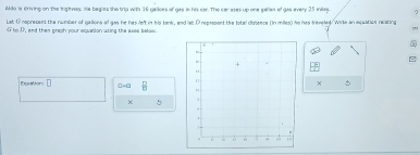 Ado is criving on the tighses, He begies the trip with 16 galoes of gas in his car. The car ases up one gallen of gas every 25 intes. 
Lat O rspresent the number of gallons of gas he has lo't in his tank, and let D represent the total ciatence (In miles) he has freviled. Wits an acuation reating 
to D, end then graph your equation using the axes below. 
, 
a 
。 
□ a-a B 
×