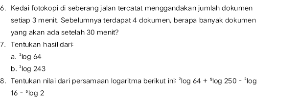 Kedai fotokopi di seberang jalan tercatat menggandakan jumlah dokumen 
setiap 3 menit. Sebelumnya terdapat 4 dokumen, berapa banyak dokumen 
yang akan ada setelah 30 menit? 
7. Tentukan hasil dari: 
a. ^2log 64
b. ^3log 243
8. Tentukan nilai dari persamaan logaritma berikut ini: ^2log 64+^5log 250-^2log
16-^5log 2