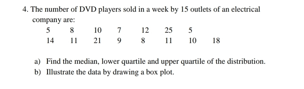 The number of DVD players sold in a week by 15 outlets of an electrical 
company are:
5 8 10 7 12 25 5
14 11 21 9 8 11 10 18
a) Find the median, lower quartile and upper quartile of the distribution. 
b) Illustrate the data by drawing a box plot.