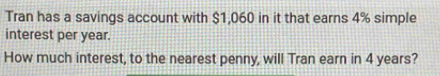 Tran has a savings account with $1,060 in it that earns 4% simple 
interest per year. 
How much interest, to the nearest penny, will Tran earn in 4 years?