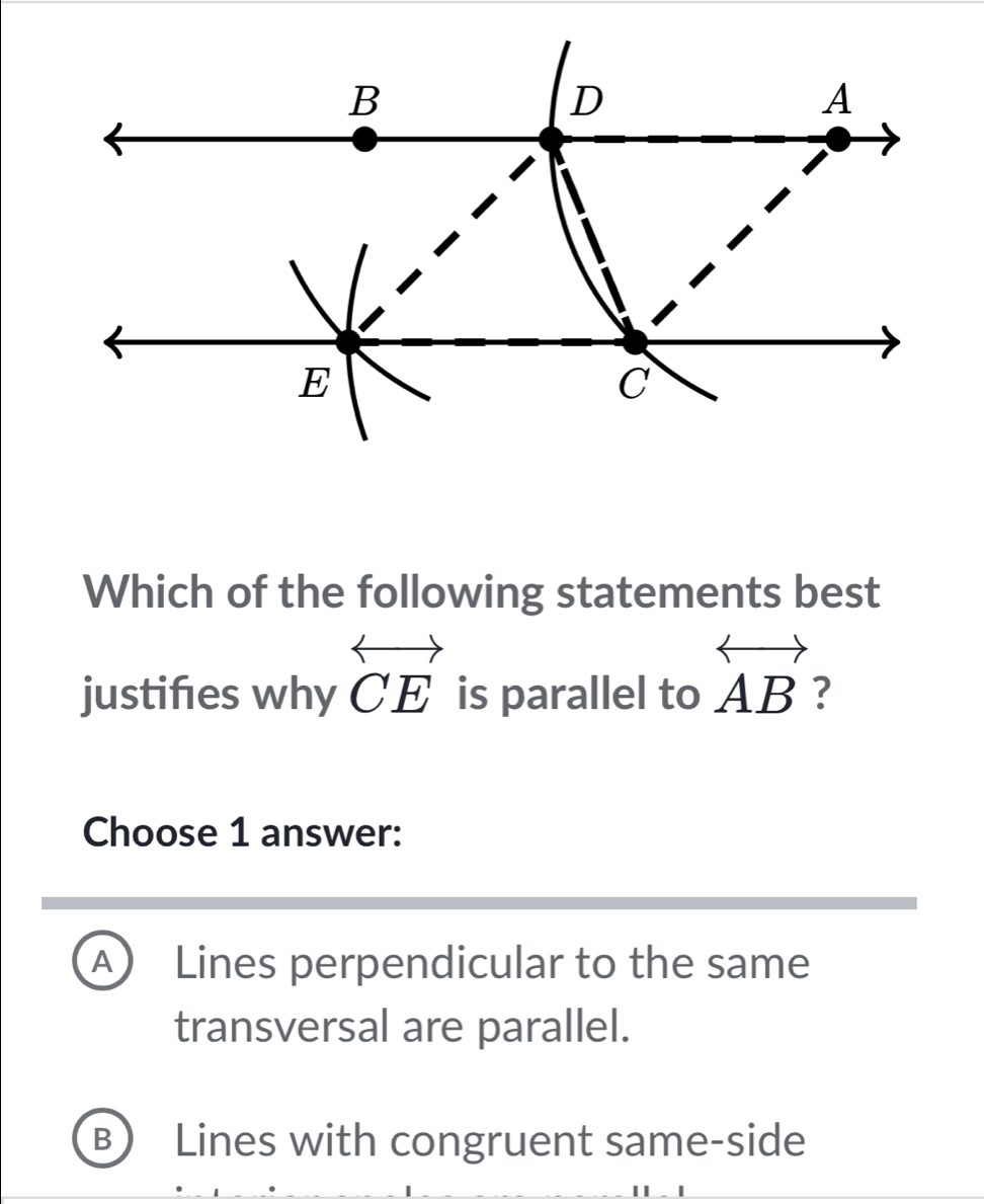 Which of the following statements best
justifes why overleftrightarrow CE is parallel to overleftrightarrow AB ?
Choose 1 answer:
A Lines perpendicular to the same
transversal are parallel.
B) Lines with congruent same-side