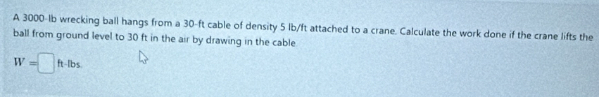 A 3000-Ib wrecking ball hangs from a 30-ft cable of density 5 lb/ft attached to a crane. Calculate the work done if the crane lifts the 
ball from ground level to 30 ft in the air by drawing in the cable
W=□ ft-lbs.